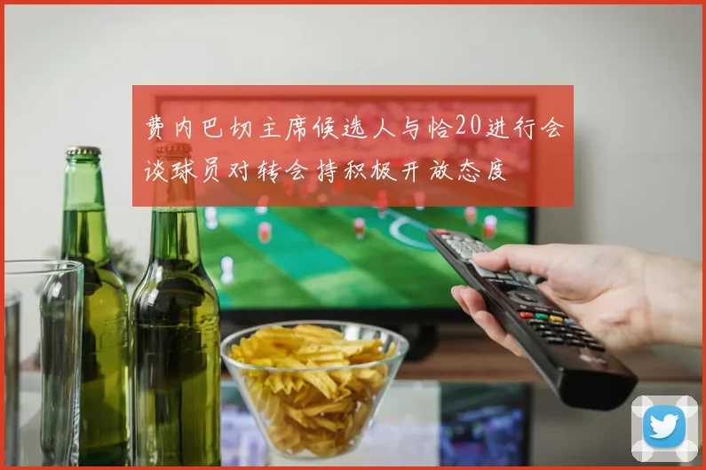 费内巴切主席候选人与恰20进行会谈球员对转会持积极开放态度