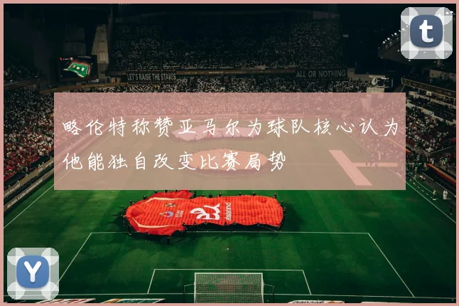 略伦特称赞亚马尔为球队核心认为他能独自改变比赛局势