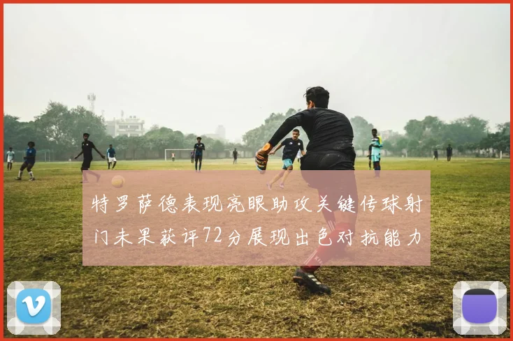 特罗萨德表现亮眼助攻关键传球射门未果获评72分展现出色对抗能力