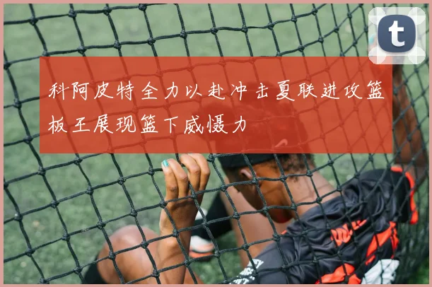 科阿皮特全力以赴冲击夏联进攻篮板王展现篮下威慑力