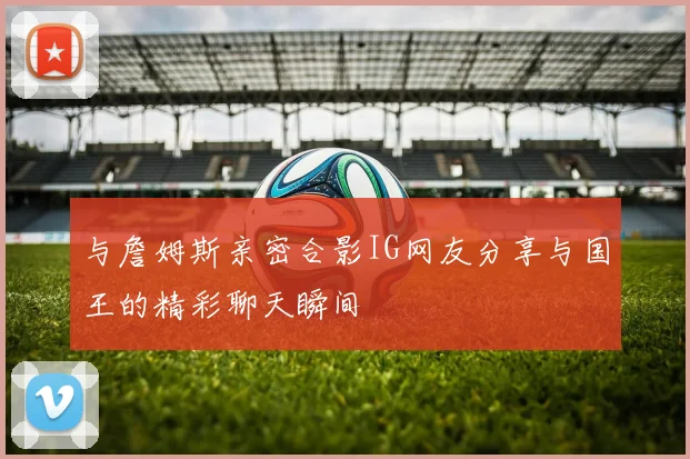 与詹姆斯亲密合影IG网友分享与国王的精彩聊天瞬间