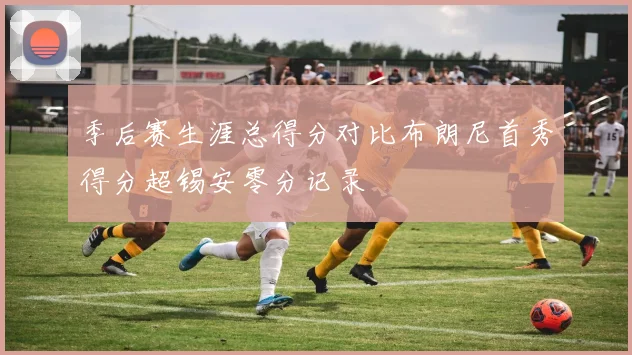 季后赛生涯总得分对比布朗尼首秀得分超锡安零分记录