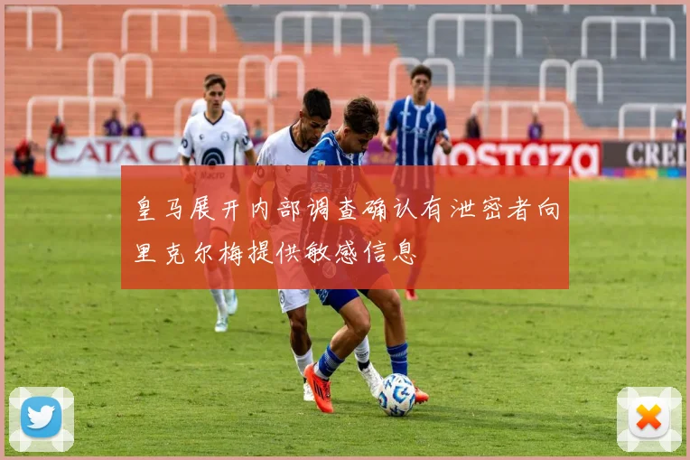 皇马展开内部调查确认有泄密者向里克尔梅提供敏感信息