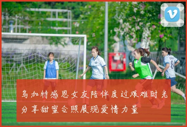 乌加特感恩女友陪伴度过艰难时光分享甜蜜合照展现爱情力量