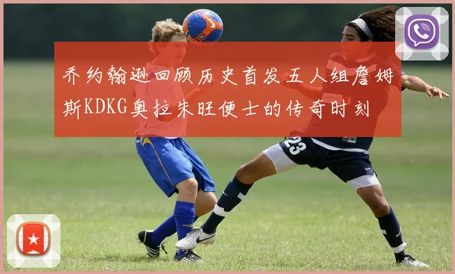 乔约翰逊回顾历史首发五人组詹姆斯KDKG奥拉朱旺便士的传奇时刻
