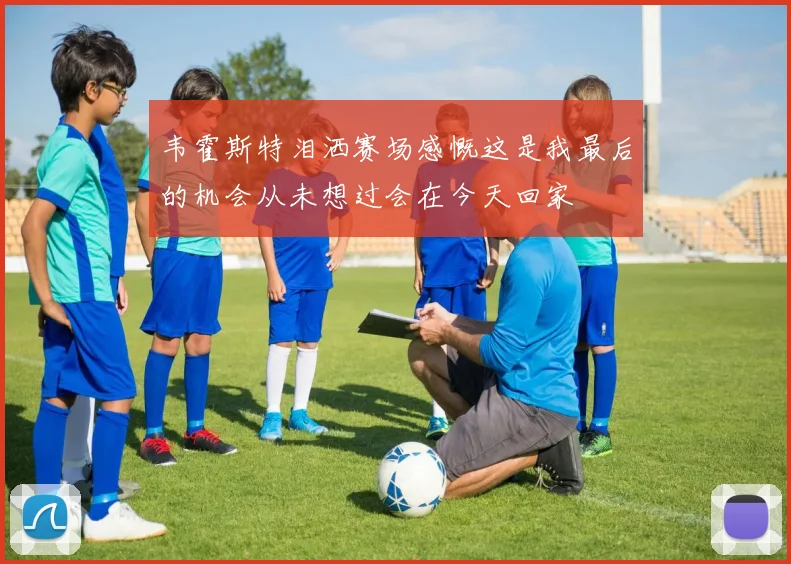 韦霍斯特泪洒赛场感慨这是我最后的机会从未想过会在今天回家