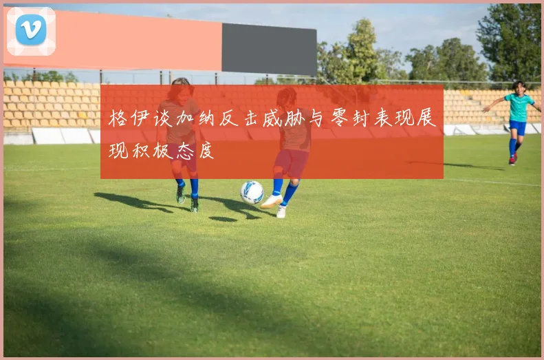 格伊谈加纳反击威胁与零封表现展现积极态度