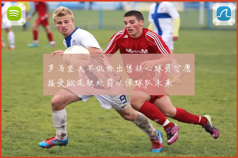 罗马坚决不低价出售核心球员宁愿接受欧足联处罚以保球队未来