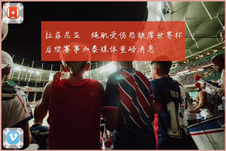 拉菲尼亚腘绳肌受伤恐缺席世界杯后续赛事加泰媒体重磅消息