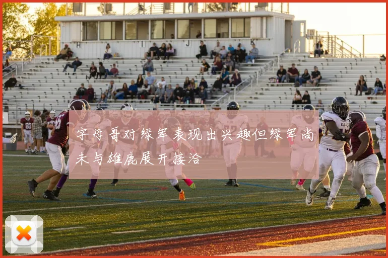 字母哥对绿军表现出兴趣但绿军尚未与雄鹿展开接洽