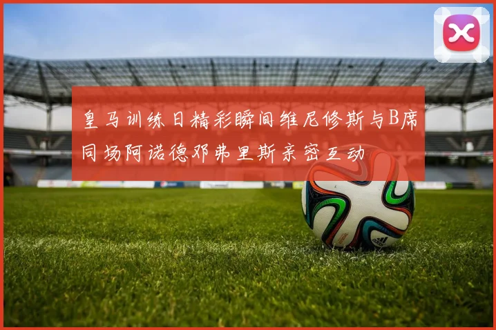 皇马训练日精彩瞬间维尼修斯与B席同场阿诺德邓弗里斯亲密互动