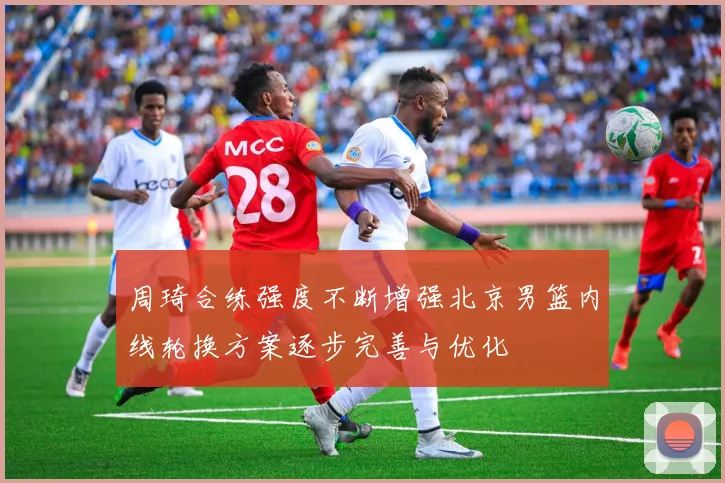 周琦合练强度不断增强北京男篮内线轮换方案逐步完善与优化