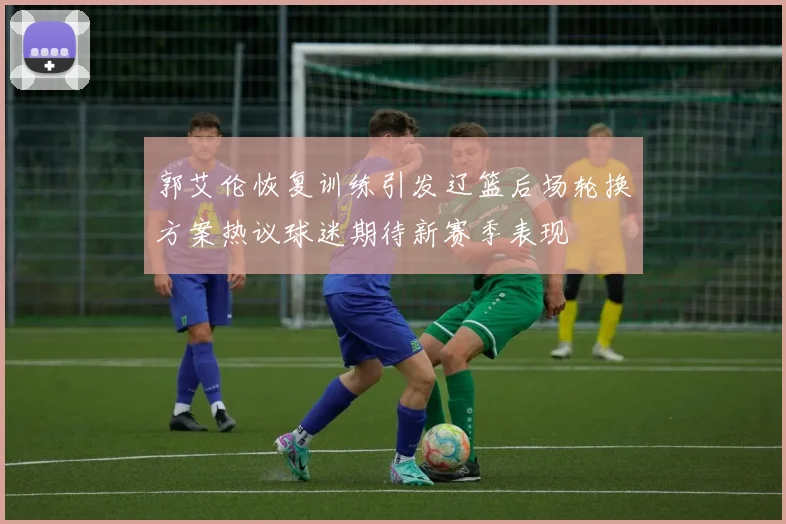 郭艾伦恢复训练引发辽篮后场轮换方案热议球迷期待新赛季表现