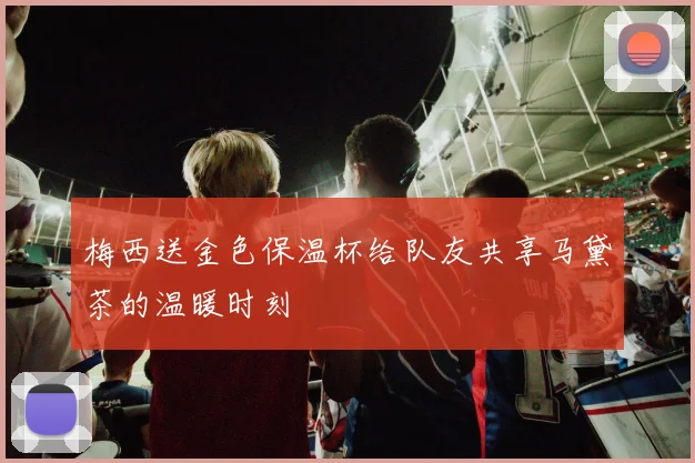 梅西送金色保温杯给队友共享马黛茶的温暖时刻